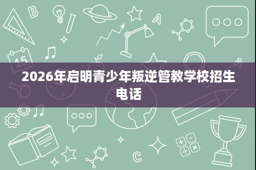 2026年启明青少年叛逆管教学校招生电话 2026年启明青少年叛逆管教学校招生电话
