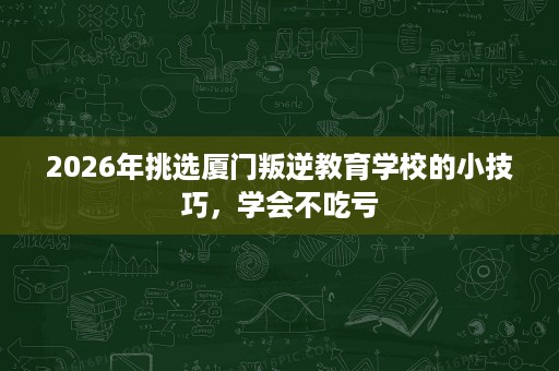 2026年挑选厦门叛逆教育学校的小技巧,学会不吃亏 2026年挑选厦门叛逆教育学校的小技巧,学会不吃亏