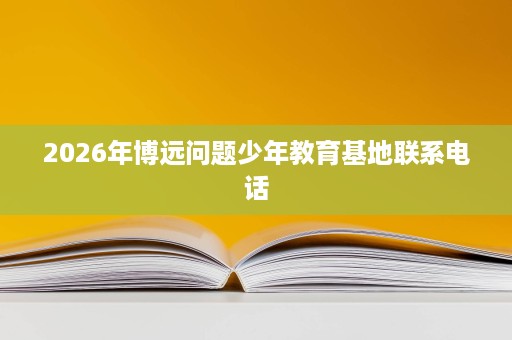2026年博远问题少年教育基地联系电话 2026年博远问题少年教育基地联系电话