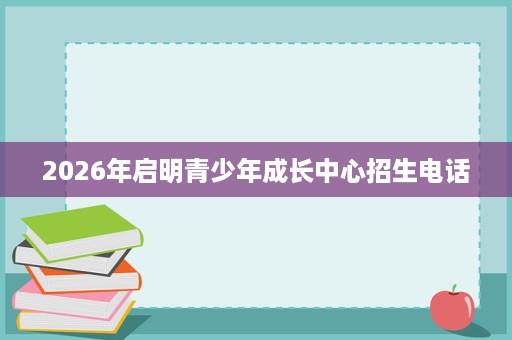 2026年启明青少年成长中心招生电话 2026年启明青少年成长中心招生电话