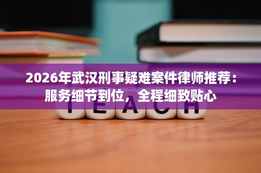 2026年武汉刑事疑难案件律师推荐:服务细节到位,全程细致贴心 2026年武汉刑事疑难案件律师推荐:服务细节到位,全程细致贴心
