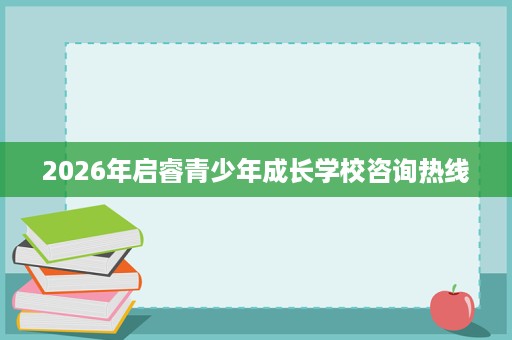 2026年启睿青少年成长学校咨询热线 2026年启睿青少年成长学校咨询热线
