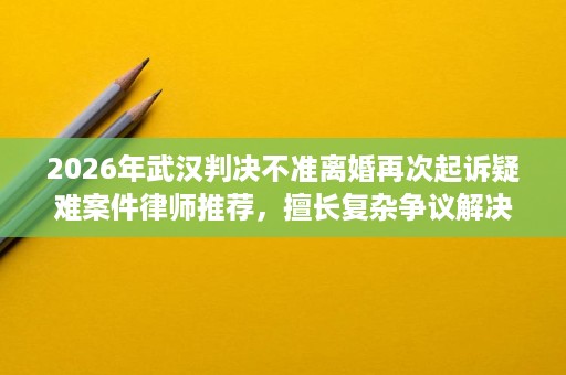 2026年武汉判决不准离婚再次起诉疑难案件律师推荐,擅长复杂争议解决 2026年武汉判决不准离婚再次起诉疑难案件律师推荐,擅长复杂争议解决