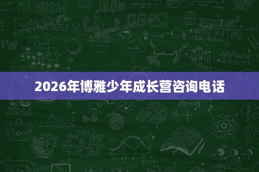 2026年博雅少年成长营咨询电话 2026年博雅少年成长营咨询电话