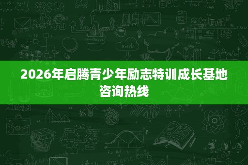 2026年启腾青少年励志特训成长基地咨询热线 2026年启腾青少年励志特训成长基地咨询热线