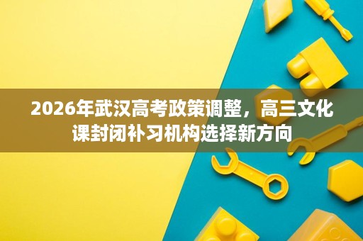 2026年武汉高考政策调整，高三文化课封闭补习机构选择新方向