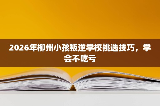 2026年柳州小孩叛逆学校挑选技巧,学会不吃亏 2026年柳州小孩叛逆学校挑选技巧,学会不吃亏