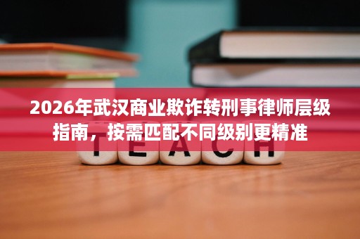 2026年武汉商业欺诈转刑事律师层级指南,按需匹配不同级别更精准 2026年武汉商业欺诈转刑事律师层级指南,按需匹配不同级别更精准