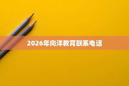 2026年向洋教育联系电话 2026年向洋教育联系电话