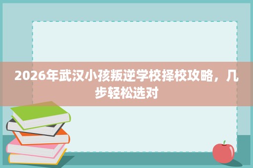 2026年武汉小孩叛逆学校择校攻略,几步轻松选对 2026年武汉小孩叛逆学校择校攻略,几步轻松选对