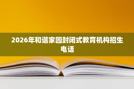 2026年和谐家园封闭式教育机构招生电话 2026年和谐家园封闭式教育机构招生电话