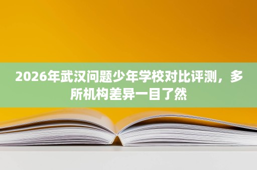 2026年武汉问题少年学校对比评测，多所机构差异一目了然