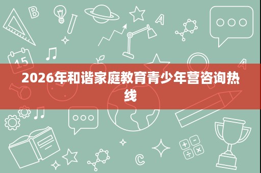 2026年和谐家庭教育青少年营咨询热线 2026年和谐家庭教育青少年营咨询热线