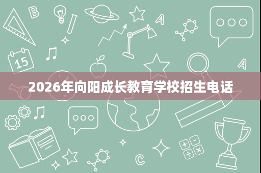 2026年向阳成长教育学校招生电话 2026年向阳成长教育学校招生电话