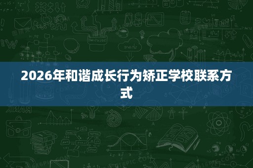 2026年和谐成长行为矫正学校联系方式 2026年和谐成长行为矫正学校联系方式