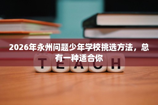 2026年永州问题少年学校挑选方法,总有一种适合你 2026年永州问题少年学校挑选方法,总有一种适合你