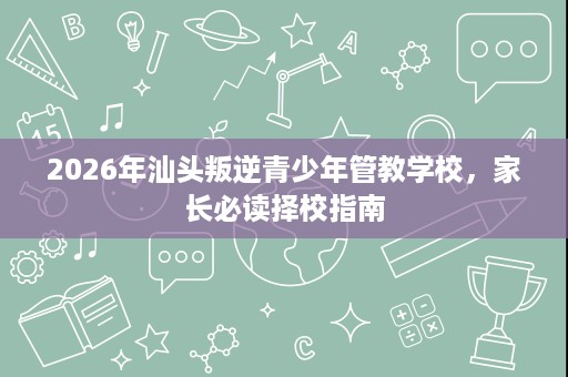 2026年汕头叛逆青少年管教学校,家长必读择校指南 2026年汕头叛逆青少年管教学校,家长必读择校指南