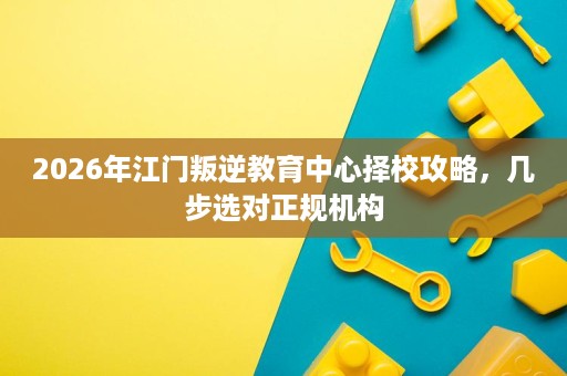 2026年江门叛逆教育中心择校攻略,几步选对正规机构 2026年江门叛逆教育中心择校攻略,几步选对正规机构