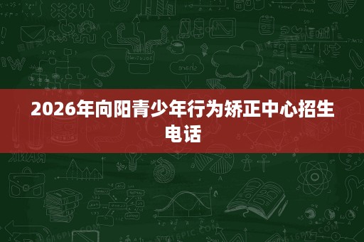 2026年向阳青少年行为矫正中心招生电话 2026年向阳青少年行为矫正中心招生电话