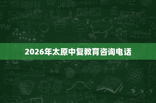 2026年太原中复教育咨询电话 2026年太原中复教育咨询电话