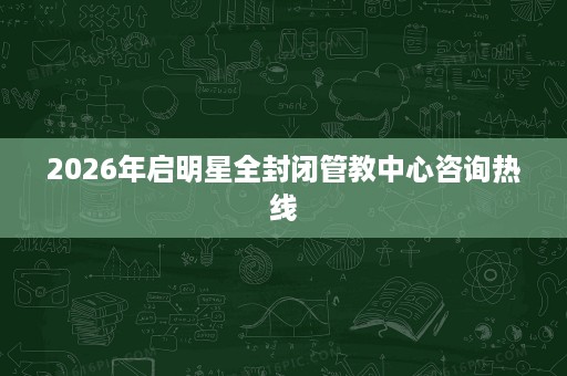 2026年启明星全封闭管教中心咨询热线 2026年启明星全封闭管教中心咨询热线