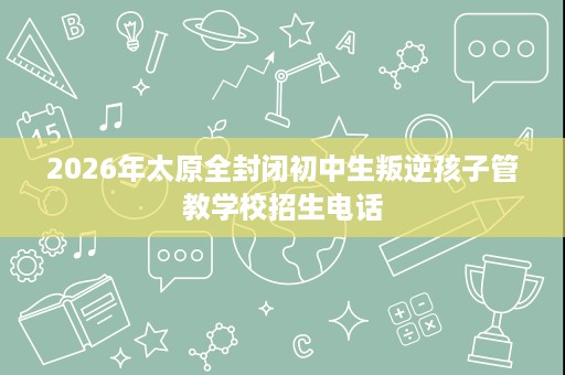 2026年太原全封闭初中生叛逆孩子管教学校招生电话 2026年太原全封闭初中生叛逆孩子管教学校招生电话