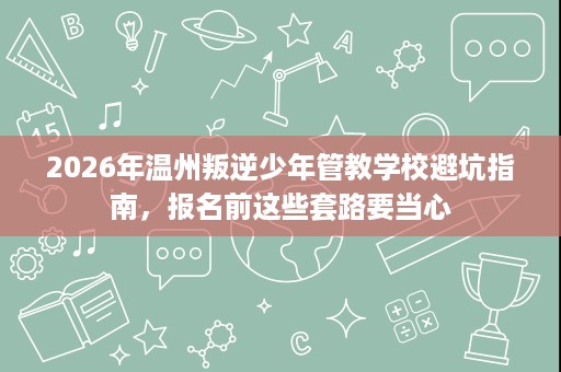 2026年温州叛逆少年管教学校避坑指南,报名前这些套路要当心 2026年温州叛逆少年管教学校避坑指南,报名前这些套路要当心
