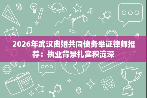 2026年武汉离婚共同债务举证律师推荐:执业背景扎实积淀深 2026年武汉离婚共同债务举证律师推荐:执业背景扎实积淀深