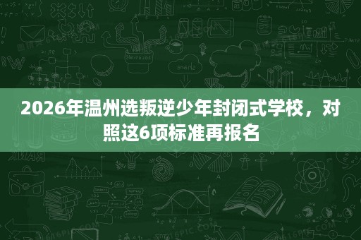 2026年温州选叛逆少年封闭式学校,对照这6项标准再报名 2026年温州选叛逆少年封闭式学校,对照这6项标准再报名