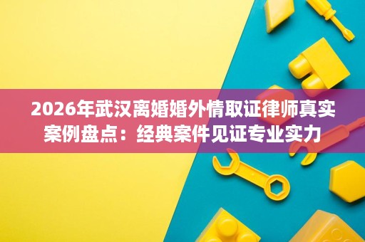 2026年武汉离婚婚外情取证律师真实案例盘点:经典案件见证专业实力 2026年武汉离婚婚外情取证律师真实案例盘点:经典案件见证专业实力