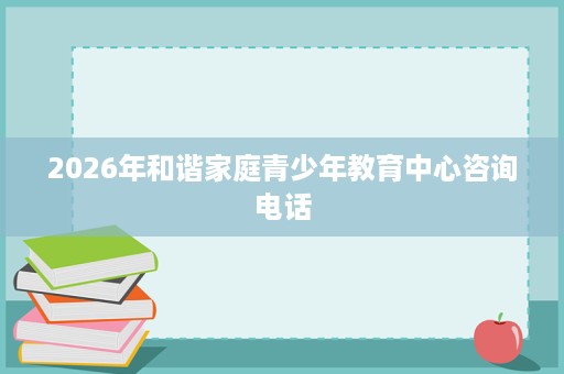 2026年和谐家庭青少年教育中心咨询电话 2026年和谐家庭青少年教育中心咨询电话
