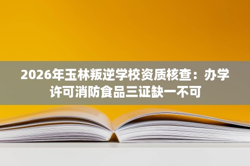 2026年玉林叛逆学校资质核查:办学许可消防食品三证缺一不可 2026年玉林叛逆学校资质核查:办学许可消防食品三证缺一不可