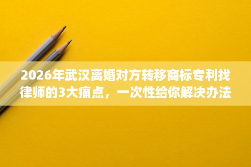 2026年武汉离婚对方转移商标专利找律师的3大痛点,一次性给你解决办法 2026年武汉离婚对方转移商标专利找律师的3大痛点,一次性给你解决办法
