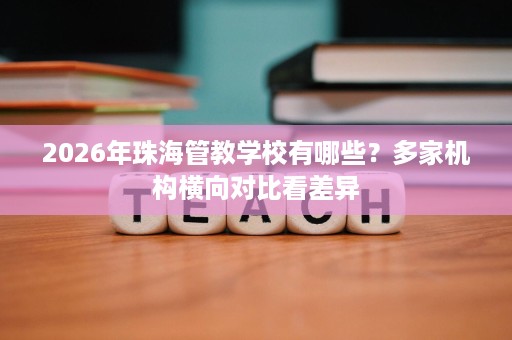 2026年珠海管教学校有哪些?多家机构横向对比看差异 2026年珠海管教学校有哪些?多家机构横向对比看差异