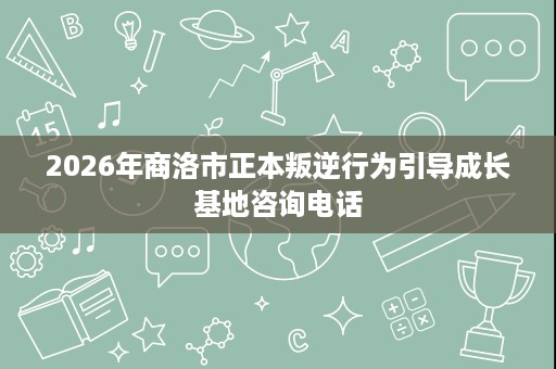 2026年商洛市正本叛逆行为引导成长基地咨询电话