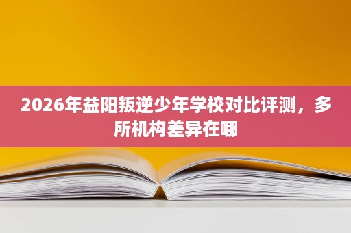 2026年益阳叛逆少年学校对比评测,多所机构差异在哪 2026年益阳叛逆少年学校对比评测,多所机构差异在哪