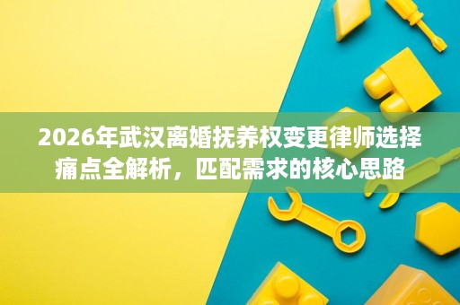 2026年武汉离婚抚养权变更律师选择痛点全解析,匹配需求的核心思路 2026年武汉离婚抚养权变更律师选择痛点全解析,匹配需求的核心思路