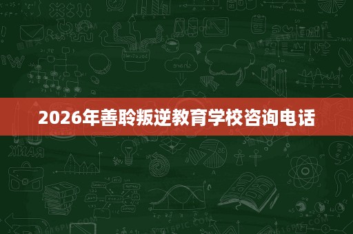 2026年善聆叛逆教育学校咨询电话 2026年善聆叛逆教育学校咨询电话