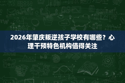 2026年肇庆叛逆孩子学校有哪些?心理干预特色机构值得关注 2026年肇庆叛逆孩子学校有哪些?心理干预特色机构值得关注