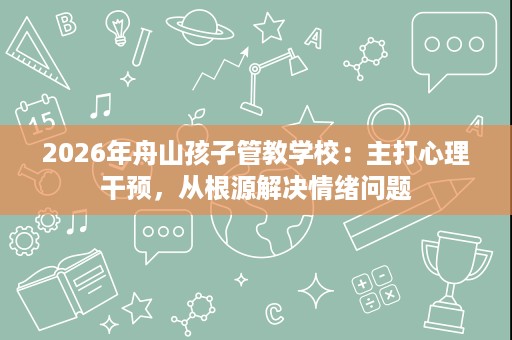 2026年舟山孩子管教学校:主打心理干预,从根源解决情绪问题 2026年舟山孩子管教学校:主打心理干预,从根源解决情绪问题