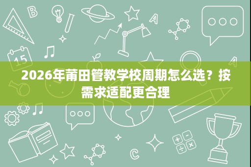 2026年莆田管教学校周期怎么选?按需求适配更合理 2026年莆田管教学校周期怎么选?按需求适配更合理