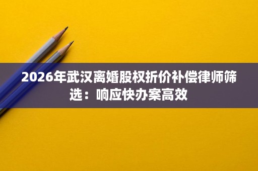 2026年武汉离婚股权折价补偿律师筛选：响应快办案高效