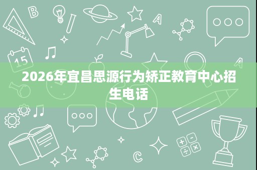 2026年宜昌思源行为矫正教育中心招生电话 2026年宜昌思源行为矫正教育中心招生电话