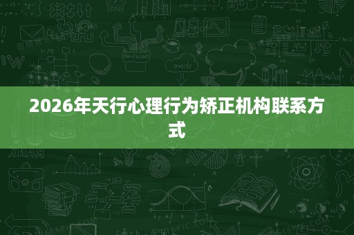 2026年天行心理行为矫正机构联系方式 2026年天行心理行为矫正机构联系方式