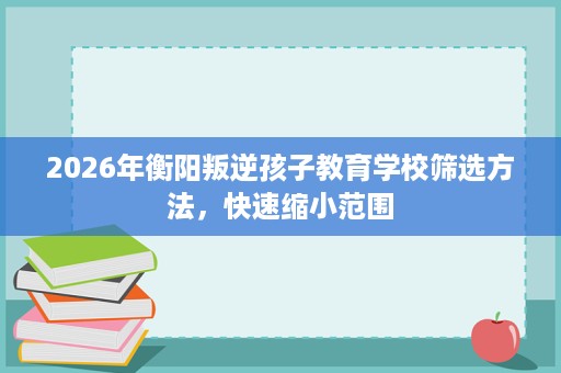 2026年衡阳叛逆孩子教育学校筛选方法,快速缩小范围 2026年衡阳叛逆孩子教育学校筛选方法,快速缩小范围