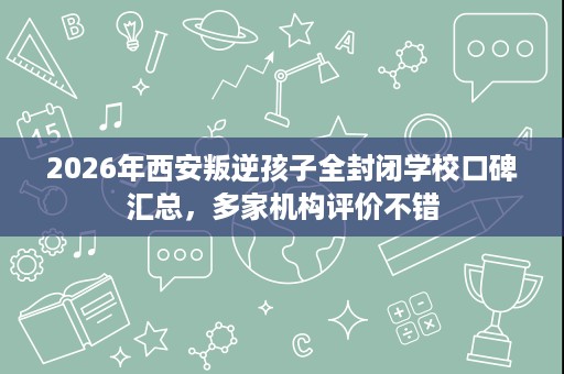 2026年西安叛逆孩子全封闭学校口碑汇总,多家机构评价不错 2026年西安叛逆孩子全封闭学校口碑汇总,多家机构评价不错
