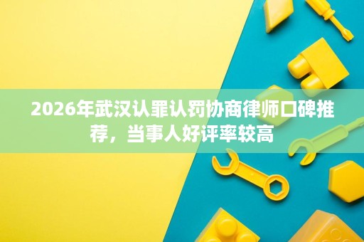 2026年武汉认罪认罚协商律师口碑推荐,当事人好评率较高 2026年武汉认罪认罚协商律师口碑推荐,当事人好评率较高