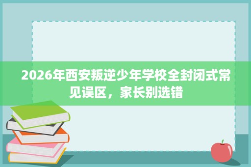 2026年西安叛逆少年学校全封闭式常见误区,家长别选错 2026年西安叛逆少年学校全封闭式常见误区,家长别选错