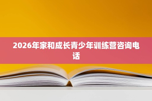 2026年家和成长青少年训练营咨询电话 2026年家和成长青少年训练营咨询电话