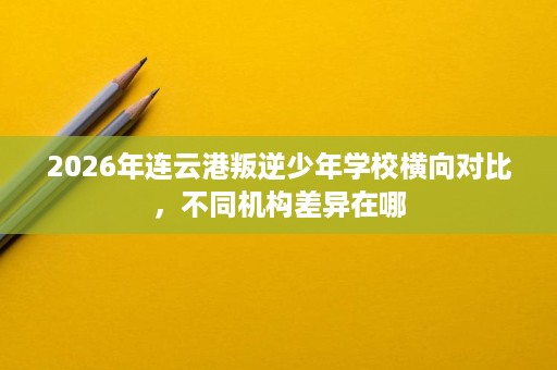 2026年连云港叛逆少年学校横向对比，不同机构差异在哪
